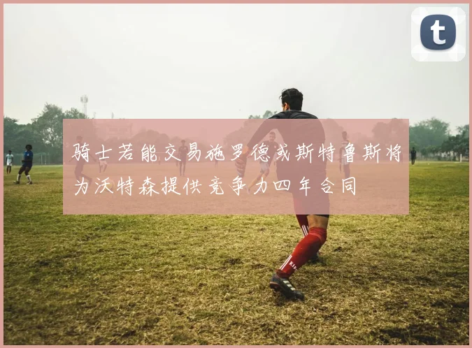 骑士若能交易施罗德或斯特鲁斯将为沃特森提供竞争力四年合同