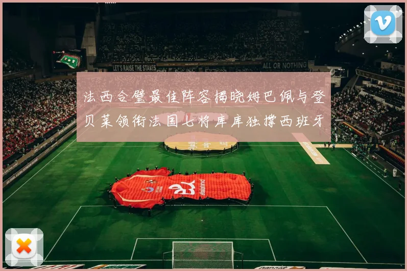 法西合璧最佳阵容揭晓姆巴佩与登贝莱领衔法国七将库库独撑西班牙后防线