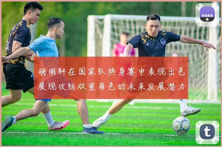 胡明轩在国家队热身赛中表现出色展现攻防双重角色的未来发展潜力