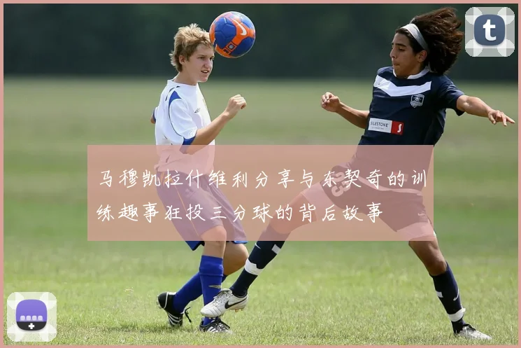 马穆凯拉什维利分享与东契奇的训练趣事狂投三分球的背后故事